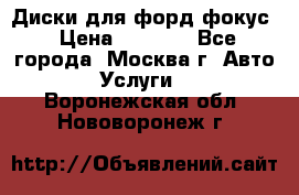 Диски для форд фокус › Цена ­ 6 000 - Все города, Москва г. Авто » Услуги   . Воронежская обл.,Нововоронеж г.